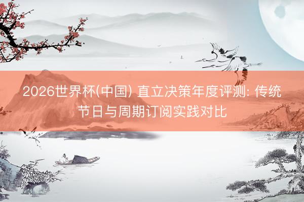 2026世界杯(中国) 直立决策年度评测: 传统节日与周期订阅实践对比
