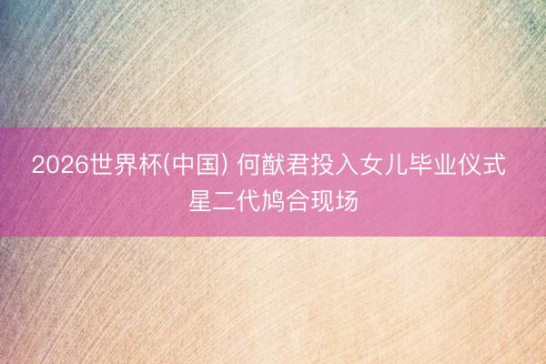2026世界杯(中国) 何猷君投入女儿毕业仪式 星二代鸠合现场