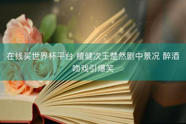 在线买世界杯平台 檀健次王楚然剧中景况 醉酒吻戏引爆笑