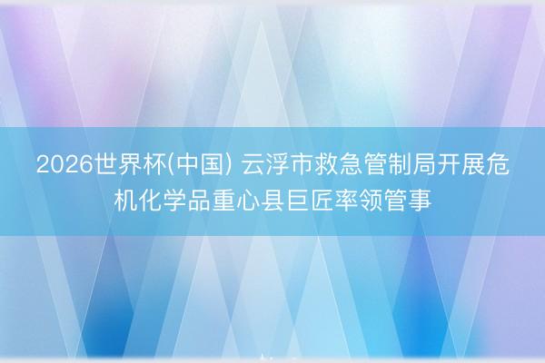 2026世界杯(中国) 云浮市救急管制局开展危机化学品重心县巨匠率领管事