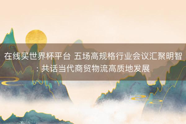 在线买世界杯平台 五场高规格行业会议汇聚明智: 共话当代商贸物流高质地发展
