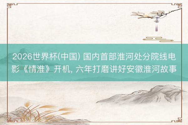 2026世界杯(中国) 国内首部淮河处分院线电影《情淮》开机, 六年打磨讲好安徽淮河故事