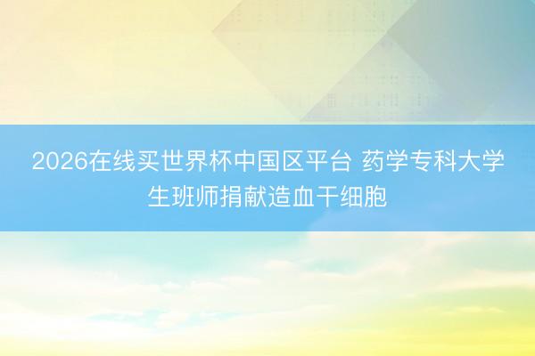 2026在线买世界杯中国区平台 药学专科大学生班师捐献造血干细胞
