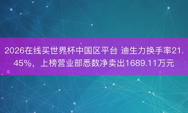 2026在线买世界杯中国区平台 迪生力换手率21.45%,上榜营业部悉数净卖出1689.11万元