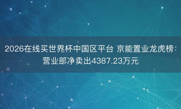 2026在线买世界杯中国区平台 京能置业龙虎榜:营业部净卖出4387.23万元