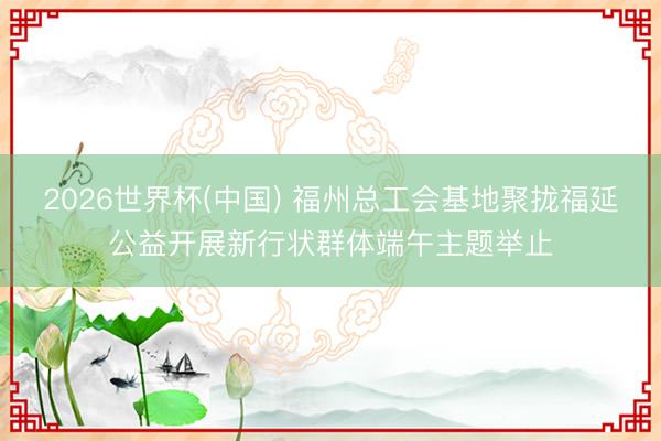 2026世界杯(中国) 福州总工会基地聚拢福延公益开展新行状群体端午主题举止