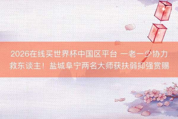 2026在线买世界杯中国区平台 一老一少协力救东谈主!盐城阜宁两名大师获扶弱抑强赏赐